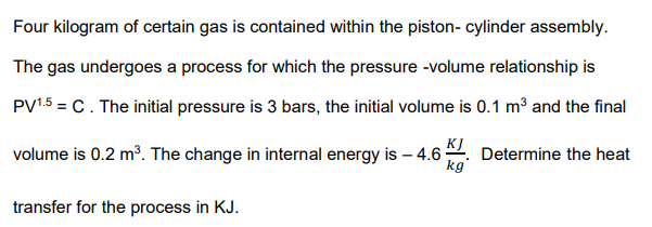 Four kilogram of certain gas is contained within the piston- cylinder assembly.
The gas undergoes a process for which the pressure -volume relationship is
PV1.5 = C. The initial pressure is 3 bars, the initial volume is 0.1 m3 and the final
volume is 0.2 m?. The change in internal energy is – 4.6 Determine the heat
kg
transfer for the process in KJ.

