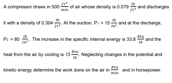 A compressor draws in 500
of air whose density is 0.079
lb
and discharges
min
lb
it with a density of 0.304
ft³
At the suction, P1 = 15
in?
and at the discharge,
lb
The increase in the specific internal energy is 33.8
Btu
and the
lb
P2 = 80
in?
Btu
heat from the air by cooling is 13 . Neglecting changes in the potential and
lb
Btu
kinetic energy determine the work done on the air in
min
and in horsepower.

