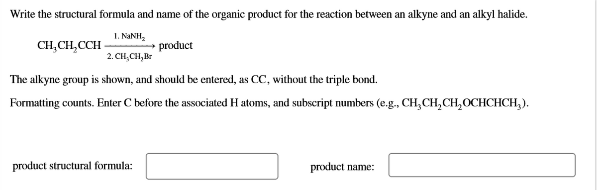 Write the structural formula and name of the organic product for the reaction between an alkyne and an alkyl halide.
1. NANH,
CH,CH,CCH-
product
2. CH,CH, Br
The alkyne group is shown, and should be entered, as CC, without the triple bond.
Formatting counts. Enter C before the associated H atoms, and subscript numbers (e.g., CH,CH,CH,OCHCHCH,).
product structural formula:
product name:

