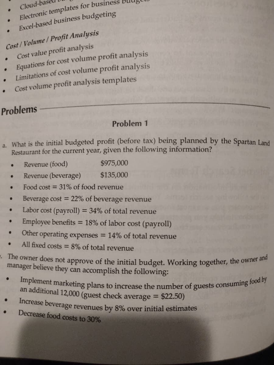 ●
●
●
Cost/Volume/Profit Analysis
Cost value profit analysis
Equations for cost volume profit analysis
Limitations of cost volume profit analysis
Cost volume profit analysis templates
.
Problems
Problem 1
a. What is the initial budgeted profit (before tax) being planned by the Spartan Land
Restaurant for the current year, given the following information?
$975,000
$135,000
●
●
●
●
Cloud-bas
Electronic templates for business
Excel-based business budgeting
●
●
●
Revenue (food)
Revenue (beverage)
Food cost = 31% of food revenue
Beverage cost = 22% of beverage revenue
Labor cost (payroll) = 34% of total revenue
Employee benefits = 18% of labor cost (payroll)
Other operating expenses = 14% of total revenue
All fixed costs = 8% of total revenue
-. The owner does not approve of the initial budget. Working together, the owner and
manager believe they can accomplish the following:
Implement marketing plans to increase the number of guests consuming food by
an additional 12,000 (guest check average =
$22.50)
Increase beverage revenues by 8% over initial estimates
Decrease food costs to 30%