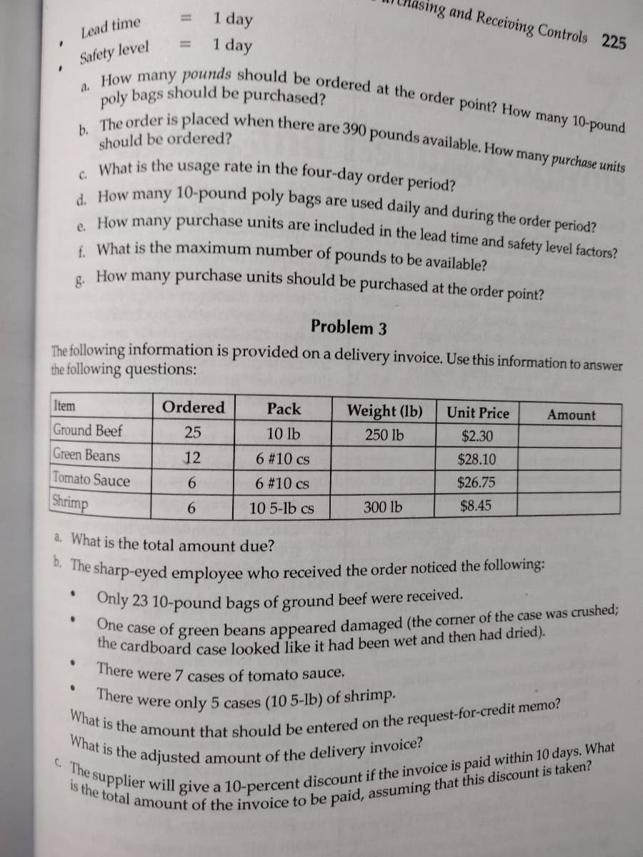 "
"
Lead time
Safety level
a. How many pounds should be ordered at the order point? How many 10-pound
poly bags should be purchased?
1 day
1 day
b. The order is placed when there are 390 pounds available. How many purchase units
should be ordered?
c. What is the usage rate in the four-day order period?
d. How many 10-pound poly bags are used daily and during the order period?
e.
How many purchase units are included in the lead time and safety level factors?
f. What is the maximum number of pounds to be available?
How many purchase units should be purchased at the order point?
8.
Item
Ground Beef
Green Beans
Tomato Sauce
Shrimp
Problem 3
The following information is provided on a delivery invoice. Use this information to answer
the following questions:
.
lasing and Receiving Controls 225
Ordered
25
12
6
6
•
Pack
10 lb
6 #10 cs
6 #10 cs
10 5-lb cs
Weight (lb)
250 lb
300 lb
Unit Price
$2.30
$28.10
$26.75
$8.45
a. What is the total amount due?
b. The sharp-eyed employee who received the order noticed the following:
.
Amount
Only 23 10-pound bags of ground beef were received.
One case of green beans appeared damaged (the corner of the case was crushed;
the cardboard case looked like it had been wet and then had dried).
There were 7 cases of tomato sauce.
There were only 5 cases (10 5-lb) of shrimp.
What is the amount that should be entered on the request-for-credit memo?
What is the adjusted amount of the delivery invoice?
c. The supplier will give a 10-percent discount if the invoice is paid within 10 days. What
is the total amount of the invoice to be paid, assuming that this discount is taken?