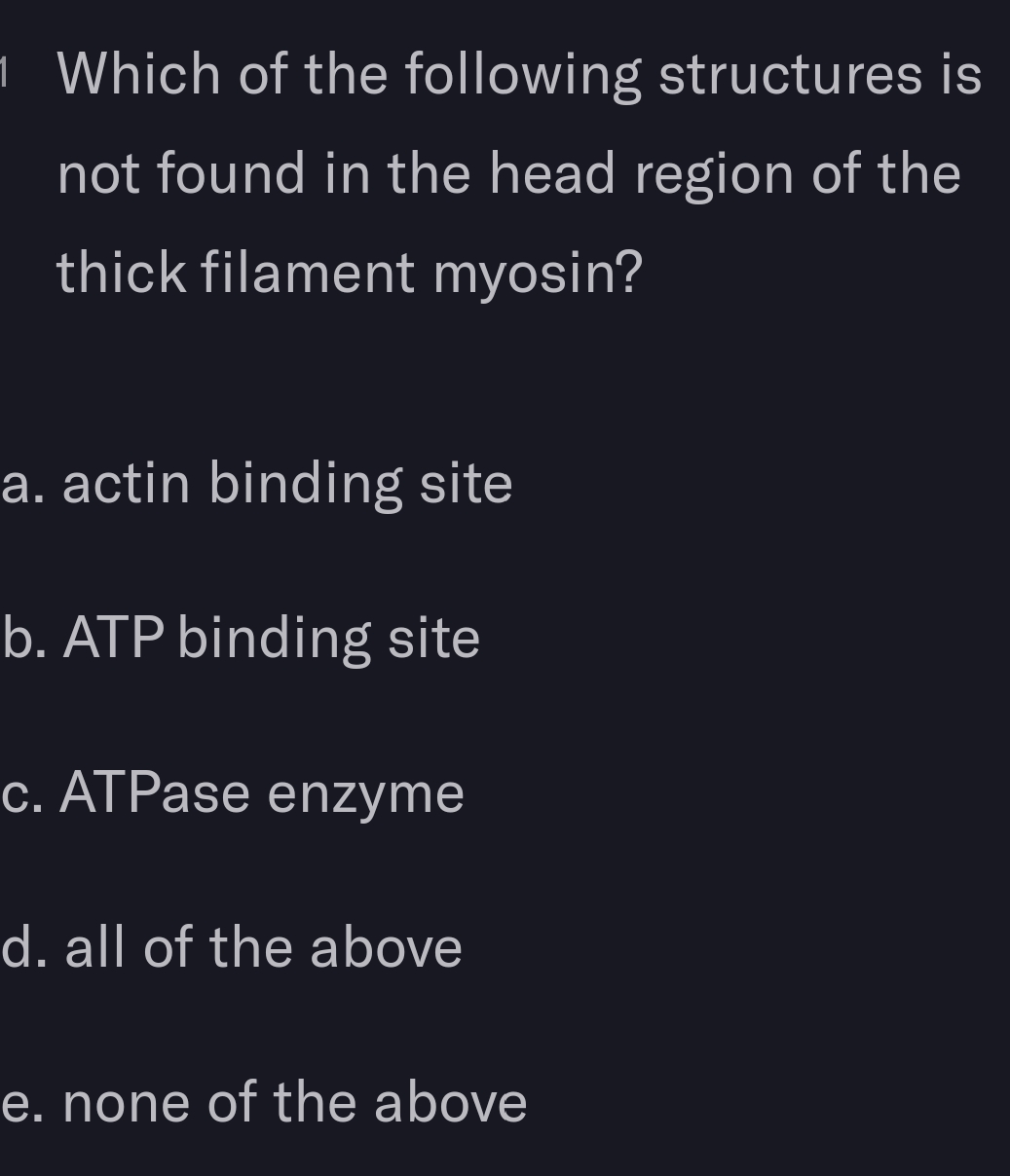 1 Which of the following structures is
not found in the head region of the
thick filament myosin?
a. actin binding site
b. ATP binding site
c. ATPase enzyme
d. all of the above
e. none of the above
