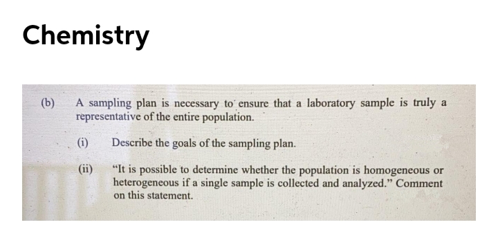 Chemistry
(b)
A sampling plan is necessary to ensure that a laboratory sample is truly a
representative of the entire population.
(i)
Describe the goals of the sampling plan.
"It is possible to determine whether the population is homogeneous or
heterogeneous if a single sample is collected and analyzed." Comment
on this statement.
(ii)
