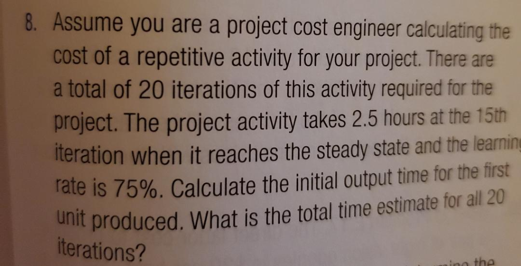 8. Assume you are a project cost engineer calculating the
cost of a repetitive activity for your project. There are
a total of 20 iterations of this activity required for the
project. The project activity takes 2.5 hours at the 15th
iteration when it reaches the steady state and the learning
rate is 75%. Calculate the initial output time for the first
unit produced. What is the total time estimate for all 20
iterations?
ino the
