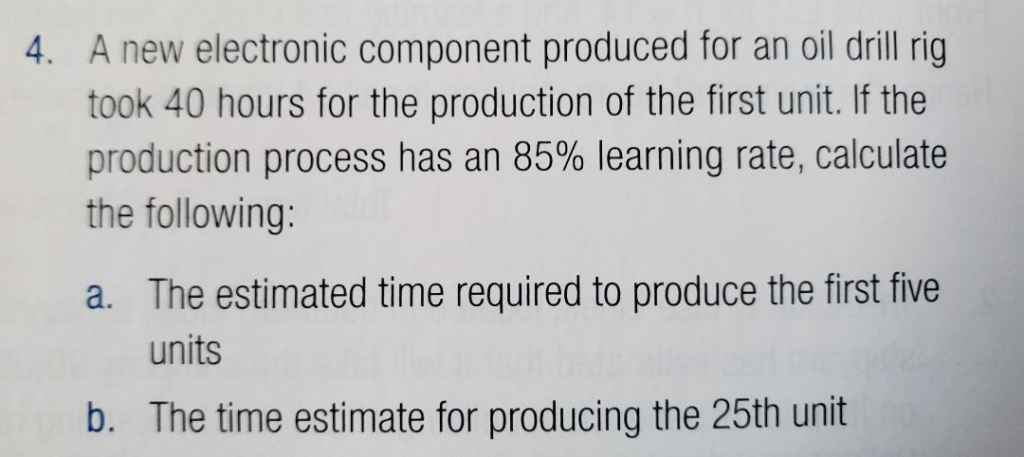4. A new electronic component produced for an oil drill rig
took 40 hours for the production of the first unit. If the
production process has an 85% learning rate, calculate
the following:
a. The estimated time required to produce the first five
units
b. The time estimate for producing the 25th unit
