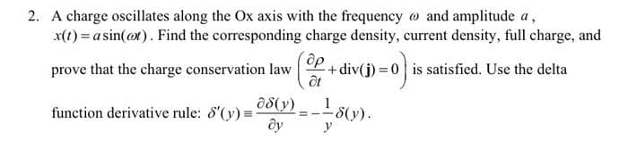 2. A charge oscillates along the Ox axis with the frequency o and amplitude a,
x(1) = a sin(or). Find the corresponding charge density, current density, full charge, and
prove that the charge conservation law P+div(j) = 0 is satisfied. Use the delta
a8(y)
function derivative rule: 8'(y) =
- 8(y).
y
