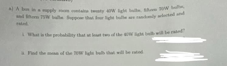 a) A box in a supply room contains twenty 40W light bulbs, fifteen 70W bulbs,
and fifteen 75W bulbs. Suppose that four light bulbs are randomly selected and
rated.
i. What is the probability that at least two of the 40W light bulb will be rated?
ii. Find the mean of the 70W light bulb that will be rated.