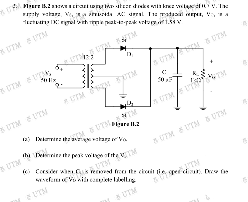 (b) Determine the peak voltage of the Vs.TM
(a) Determine the average voltage of Vo.
5 URM
supply voltage, Vs, is a sinusoidal AC signal. The produced output, Vo, is a
fluctuating DC signal with ripple peak-to-peak voltage of 1.58 V.
Figure B.2 shows a circuit using two silicon diodes with knee voltage of 0.7 V. The
UTM UTM
S; TM
3 UTM E
UTM2:2
DI
UTM UTM
50 Hz
&UTM UTM 8 UTM
5 UTM TM UTM
50 μ F
RL
UTM UTM
UTM TOTM
D,
&UTM
TM & UTM STM
(b) Determine the peak voltage of the Vs.
(a) Determine the average voltage of Vo.
K UTM Figure B.2
UTM
(c) Consider when
UTM UTM & UTM
waveform of Vo with complete labelling.
Ci is removed from the circuit (i.e, open circuit). Draw the
FUT
O UTM
UTM

