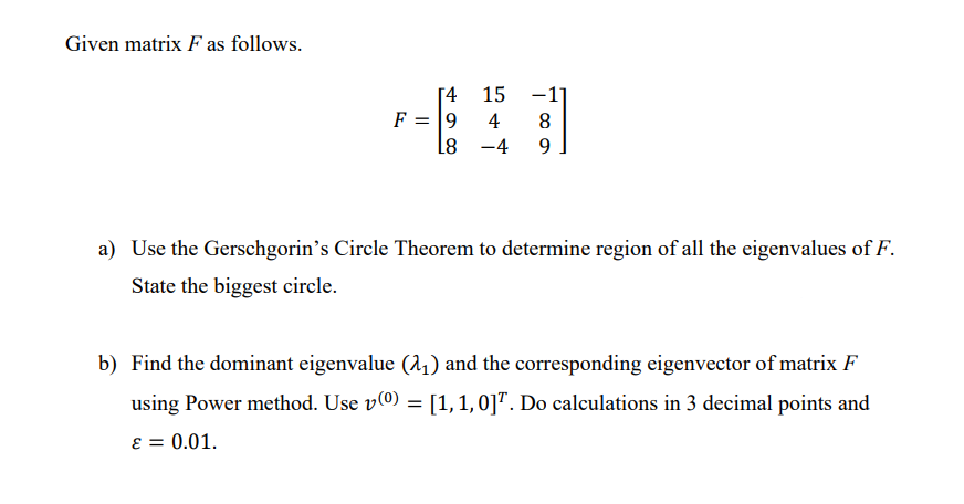 Given matrix F as follows.
[4
F = 9
L8
15
4
-4
8
9
a) Use the Gerschgorin's Circle Theorem to determine region of all the eigenvalues of F.
State the biggest circle.
b) Find the dominant eigenvalue (2₁) and the corresponding eigenvector of matrix F
using Power method. Use v(º) = [1, 1, 0]. Do calculations in 3 decimal points and
ε = 0.01.