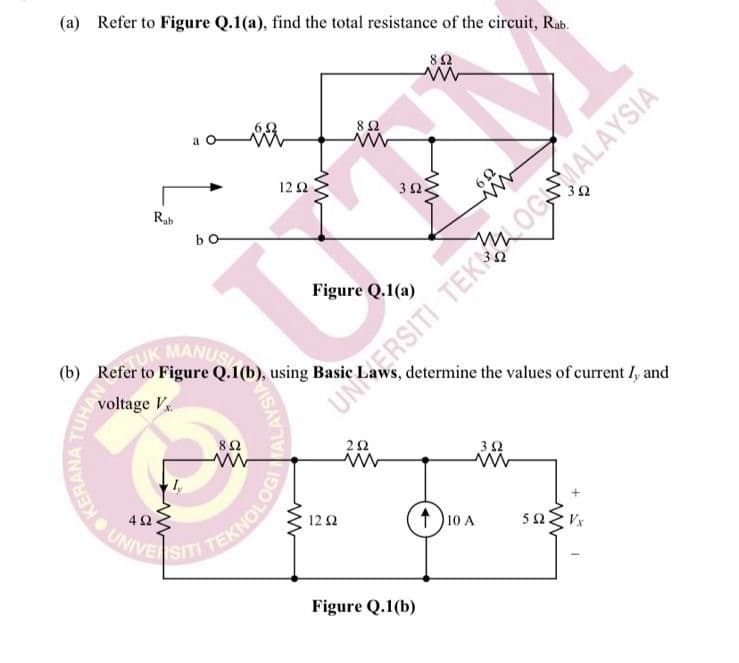 (a) Refer to Figure Q.1(a), find the total resistance of the circuit, Rab.
8Ω
12 Ω
3Ω
Rab
Figure Q.1(a)
UK MA
(b) Refer to Figure Q.1(b), using Basic
, determine the values of current I, and
voltage V
UNKERSITI TEK OGNMALAYSIA
3Ω
(t10 A
12Ω
Figure Q.1(b)
OKERANA
MO UNIVE SIT TEKNOLOG
ALAYSIA
