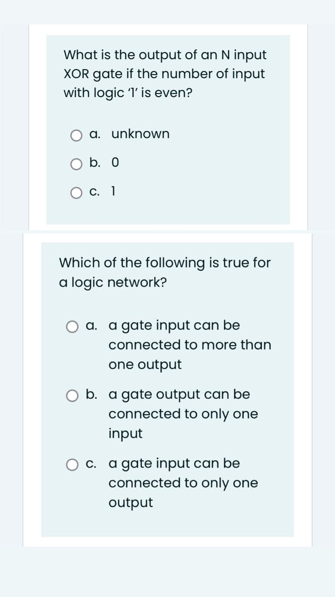 What is the output of an N input
XOR gate if the number of input
with logic 'l' is even?
a. unknown
b. О
С. 1
Which of the following is true for
a logic network?
a. a gate input can be
connected to more than
one output
b. a gate output can be
connected to only one
input
a gate input can be
connected to only one
С.
output
