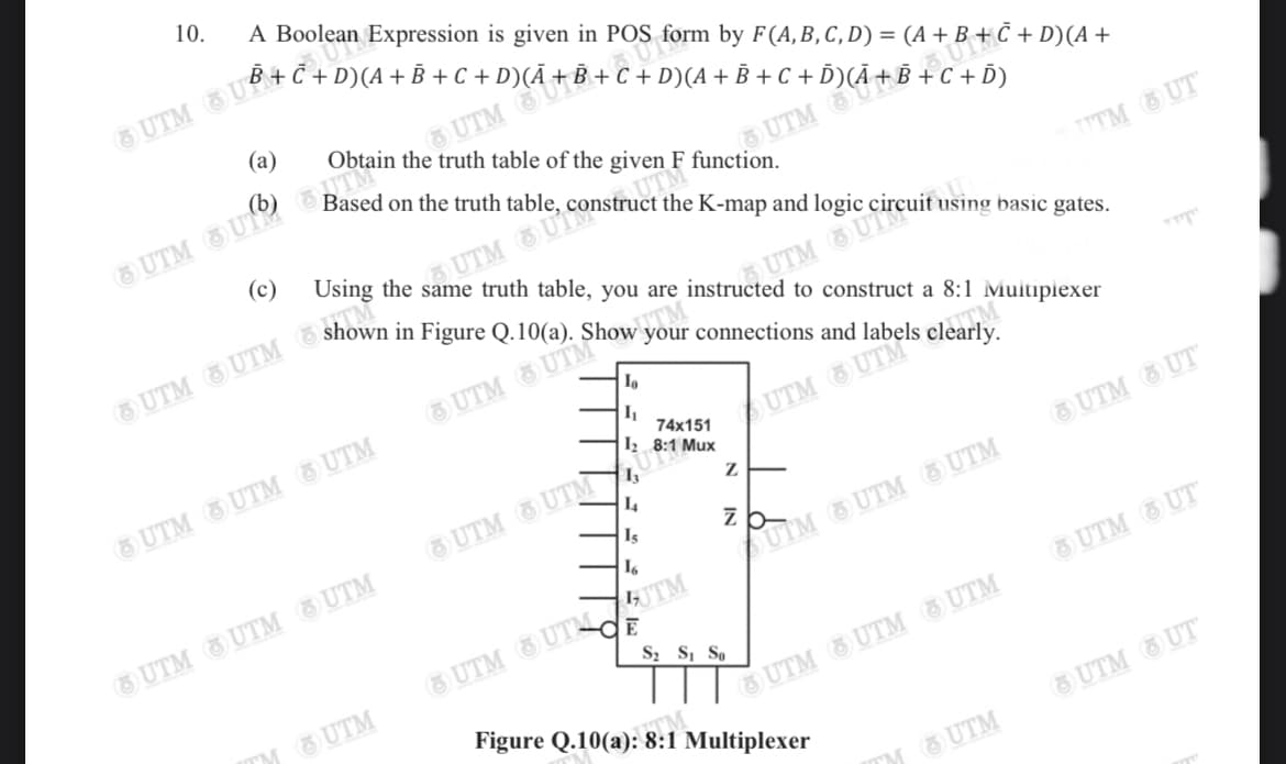 10.
A Boolean Expression is given in POS form by F(A,B,C, D) = (A + B + Č + D)(A +
(a)
O UTM
Based on the truth table, construct the K-map and logic
Obtain the truth table of the given F function.
OUTM
6 UTM 3 U 3
(c)
Using the same truth table, you are instructed to construct a 8:1 Muitipiexer
TTTM UT
UTM G
connections and labels clearly.
6 UTM S UTM"ow vo
74x151
Iz 8:1 Mux
UTM UTM
UTM UTM UTM
O UTM O UTM,
I4
UTM
UTM UT
Is
zb-
UTM UTM UTM
SUIM &UTM UTM
O UTM UTMUTM
S2 Si So
UTM UT
TM UTM
Figure Q.10(a): 8:1 Multiplexer
UTM UTM G UTM
UTM UT
TM UTM
