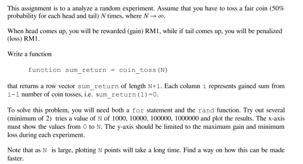 This assignment is to a analyze a random experiment. Assume that you have to toss a fair coin (50%
probability for each head and tail) N times, where N→ 00,
When head comes up, you will be rewarded (gain) RM1, while if tail comes up, you will be penalized
(loss) RM1.
Write a function
function sum_return
coin_toss (N)
that returns a row vector sum_return of length N+1. Each column i represents gained sum from
i-1 number of coin tosses, i.e. sum_return (1) =0.
To solve this problem, you will need both a for statement and the rand function. Try out several
(minimum of 2) tries a value of N of 1000, 10000, 100000, 1000000 and plot the results. The x-axis
must show the values from 0 to N. The y-axis should be limited to the maximum gain and minimum
loss during each experiment.
Note that as N is large, plotting N points will take a long time. Find a way on how this can be made
faster.
