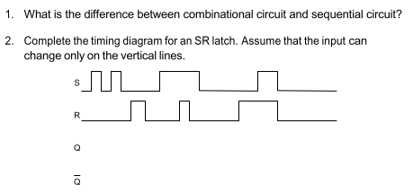 1. What is the difference between combinational circuit and sequential circuit?
2. Complete the timing diagram for an SR latch. Assume that the input can
change only on the vertical lines.
R
