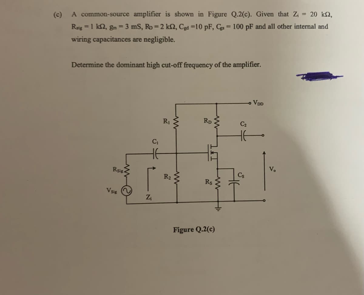A common-source amplifier is shown in Figure Q.2(c). Given that Z₁ = 20 km,
Rsig = 1 km2, gm = 3 mS, Rp = 2 k2, Cgd =10 pF, Cgs = 100 pF and all other internal and
wiring capacitances are negligible.
Determine the dominant high cut-off frequency of the amplifier.
VDD
R₁
RD
Rsig.
V Sig
N
Z₁
54
R₂
www
www
-
W
T
Rs
Figure Q.2(c)
ww
C₂
Cs
Vo