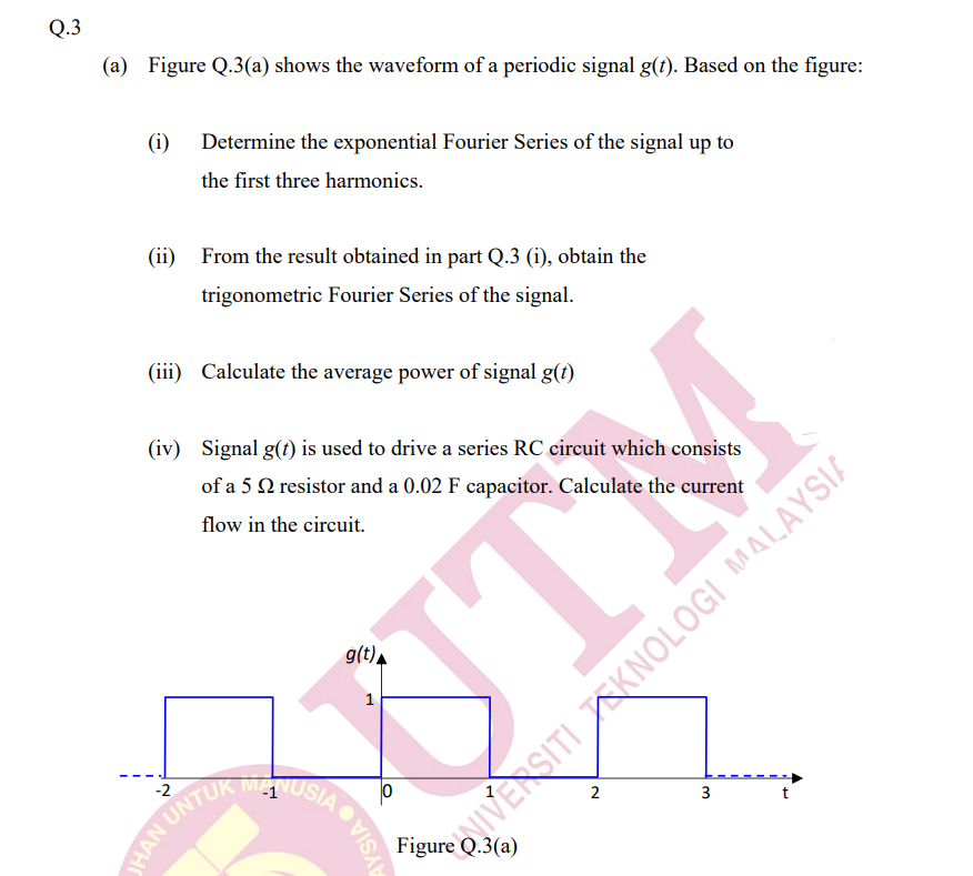 Q.3
(a) Figure Q.3(a) shows the waveform of a periodic signal g(t). Based on the figure:
(i)
Determine the exponential Fourier Series of the signal up to
the first three harmonics.
(ii) From the result obtained in part Q.3 (i), obtain the
trigonometric Fourier Series of the signal.
(iii) Calculate the average power of signal g(t)
(iv) Signal g(t) is used to drive a series RC circuit which consists
of a 5 Q resistor and a 0.02 F capacitor. Calculate the current
flow in the circuit.
g(t).
UTM
1
MANUSIA
-2
3
HAN UNTU
Figure Q.3(a)
NIVERSITI KNOLOGI MALAYSIA
AYSIAO

