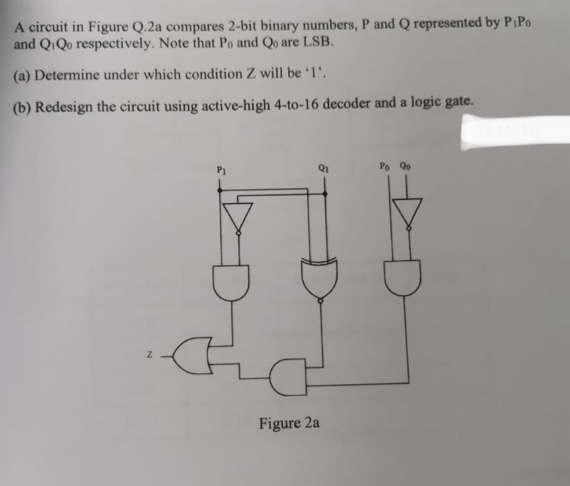 A circuit in Figure Q.2a compares 2-bit binary numbers, P and Q represented by PiPo
and QiQo respectively. Note that Po and Qo are LSB.
(a) Determine under which condition Z will be '1'.
(b) Redesign the circuit using active-high 4-to-16 decoder and a logic gate.
Z
P1
Q1
Figure 2a
Po Qo
D