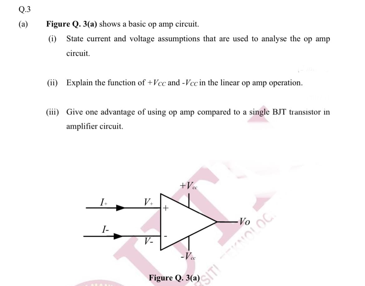 Q.3
(a)
Figure Q. 3(a) shows a basic op amp circuit.
(i) State current and voltage assumptions that are used to analyse the op amp
circuit.
(ii) Explain the function of +Vcc and -Vcc in the linear op amp operation.
(iii) Give one advantage of using op amp compared to a single BJT transistor in
amplifier circuit.
+Vc
V+
I-
Vo
V-
- Vec
Figure Q. 3(a)
SITI NOLOC
