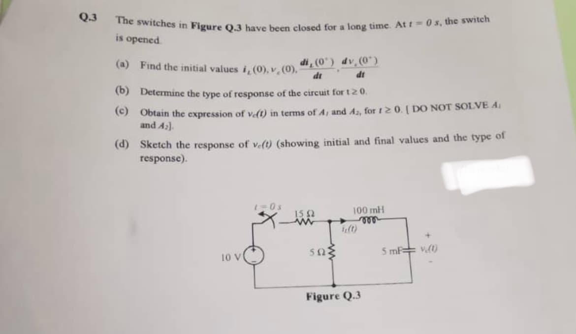 Q.3
The switches in Figure Q.3 have been closed for a long time. At t=0 s, the switch
is opened
(a) Find the initial values i, (0), v (0), di, (0¹) dv (0¹)
dt
(b)
Determine the type of response of the circuit for t 20.
(c) Obtain the expression of ve(1) in terms of 4, and 42, for 120. [ DO NOT SOLVE A
and A₂].
(d) Sketch the response of ve(t) (showing initial and final values and the type of
response).
10 V
1=0s
15 (2
www
sam
100 mH
von
Figure Q.3
5 mF (1)