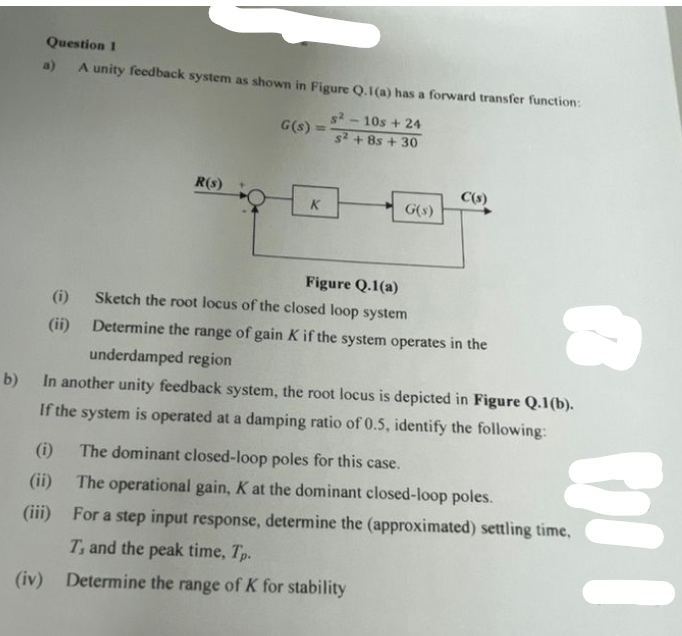 Question 1
A unity feedback system as shown in Figure Q.1(a) has a forward transfer function:
R(s)
(i)
(ii)
G(s):
K
s²2-10s +24
s² +8s + 30
G(s)
C(s)
Figure Q.1(a)
Sketch the root locus of the closed loop system
Determine the range of gain K if the system operates in the
underdamped region
b) In another unity feedback system, the root locus is depicted in Figure Q.1(b).
If the system is operated at a damping ratio of 0.5, identify the following:
(i) The dominant closed-loop poles for this case.
(ii)
The operational gain, K at the dominant closed-loop poles.
(iii)
WI
For a step input response, determine the (approximated) settling time,
T, and the peak time, Tp.
(iv) Determine the range of K for stability