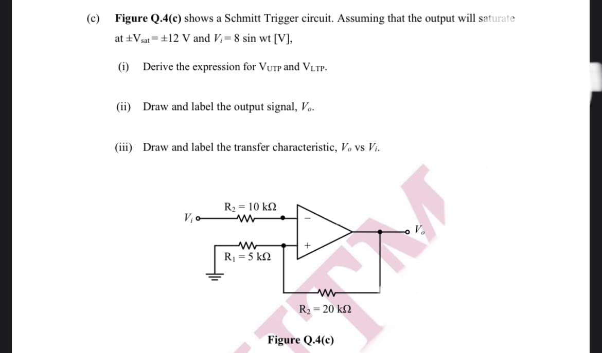 (c)
Figure Q.4(c) shows a Schmitt Trigger circuit. Assuming that the output will saturate
at ±Vsat =±12 V and V;= 8 sin wt [V],
(i)
Derive the expression for VUTP and VLTP.
(ii) Draw and label the output signal, Vo.
(iii) Draw and label the transfer characteristic, Vo vs Vi.
R2 = 10 kN
V¡o
Vo
R = 5 kN
R2 = 20 k2
Figure Q.4(c)
