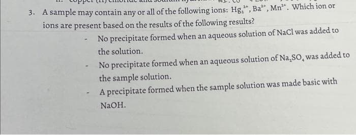3. A sample may contain any or all of the following ions: Hg₂", Ba", Mn". Which ion or
ions are present based on the results of the following results?
No precipitate formed when an aqueous solution of NaCl was added to
the solution.
-
No precipitate formed when an aqueous solution of Na₂SO, was added to
the sample solution.
A precipitate formed when the sample solution was made basic with
NaOH.