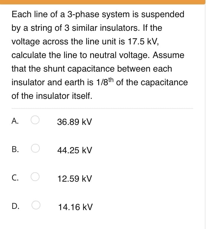 Each line of a 3-phase system is suspended
by a string of 3 similar insulators. If the
voltage across the line unit is 17.5 kV,
calculate the line to neutral voltage. Assume
that the shunt capacitance between each
insulator and earth is 1/8th of the capacitance
of the insulator itself.
А.
36.89 kV
В.
44.25 kV
С.
12.59 kV
D.
14.16 kV
