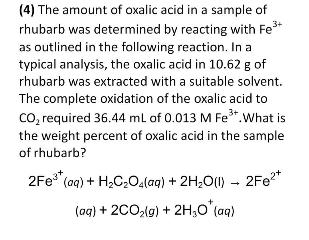 (4) The amount of oxalic acid in a sample of
3+
rhubarb was determined by reacting with Fe
as outlined in the following reaction. In a
typical analysis, the oxalic acid in 10.62 g of
rhubarb was extracted with a suitable solvent.
The complete oxidation of the oxalic acid to
3+
CO, required 36.44 mL of 0.013 M Fe*.What is
the weight percent of oxalic acid in the sample
of rhubarb?
2FE3" (aq) + H2C,O,(aq) + 2H2O(1) → 2Fe?*
(aq) + 2C02(g) + 2H;0 (aq)
