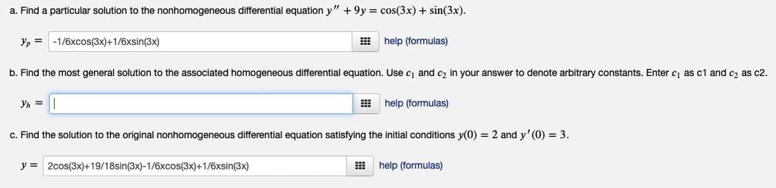 a. Find a particular solution to the nonhomogeneous differential equation y" +9y = cos(3x) + sin(3x).
Yp = -1/6xcos(3x)+1/6xsin(3x)
help (formulas)
b. Find the most general solution to the associated homogeneous differential equation. Use c and c, in your answer to denote arbitrary constants. Enter c, as c1 and c, as c2.
Yh =
help (formulas)
c. Find the solution to the original nonhomogeneous differential equation satisfying the initial conditions y(0) = 2 and y' (0) = 3.
y = 2cos(3x)+19/18sin(3x)-1/6xcos(3x)+1/6xsin(3x)
help (formulas)

