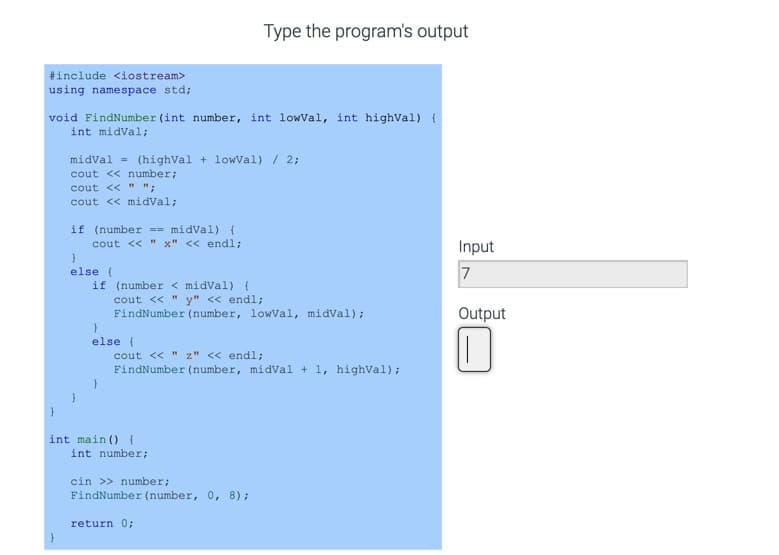 Type the program's output
#include <iostream>
using namespace std;
void FindNumber (int number, int lowVal, int highVal) {
int midVal;
midval = (highVal + lowVal) / 2;
cout << number;
cout << " ";
cout << midval;
if (number == midVal) {
cout << " x" << end%;
Input
else (
if (number < midVal) {
7
cout << " y" << endl;
FindNumber (number, lowVal, midVal);
Output
else (
cout << " z" << endl;
FindNumber (number, midVal + 1, highVal);
int main () {
int number;
cin >> number;
FindNumber (number, 0, 8);
return 0;
