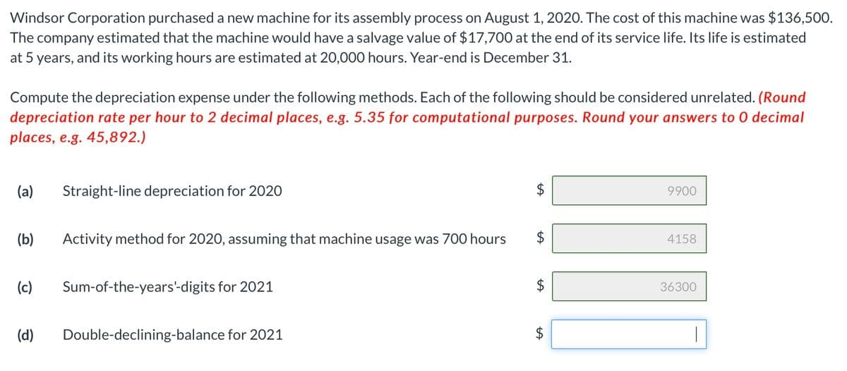 Windsor Corporation purchased a new machine for its assembly process on August 1, 2020. The cost of this machine was $136,500.
The company estimated that the machine would have a salvage value of $17,700 at the end of its service life. Its life is estimated
at 5 years, and its working hours are estimated at 20,000 hours. Year-end is December 31.
Compute the depreciation expense under the following methods. Each of the following should be considered unrelated. (Round
depreciation rate per hour to 2 decimal places, e.g. 5.35 for computational purposes. Round your answers to 0 decimal
places, e.g. 45,892.)
(a)
Straight-line depreciation for 2020
9900
(b)
Activity method for 2020, assuming that machine usage was 700 hours
4158
(c)
Sum-of-the-years'-digits for 2021
36300
(d)
Double-declining-balance for 2021
|
%24
%24
%24
%24
