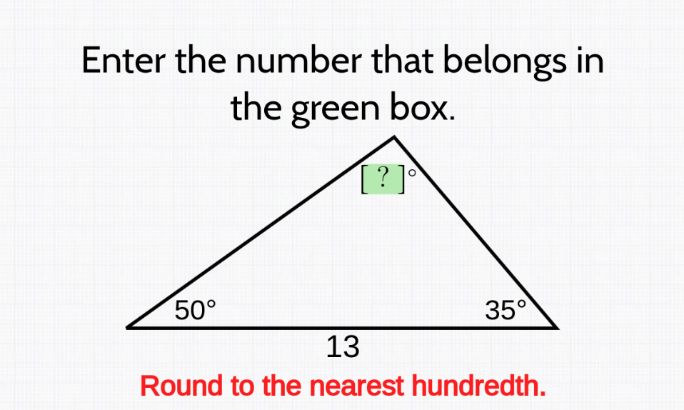 Enter the number that belongs in
the green box.
[ ? ]°`
50°
35°
13
Round to the nearest hundredth.