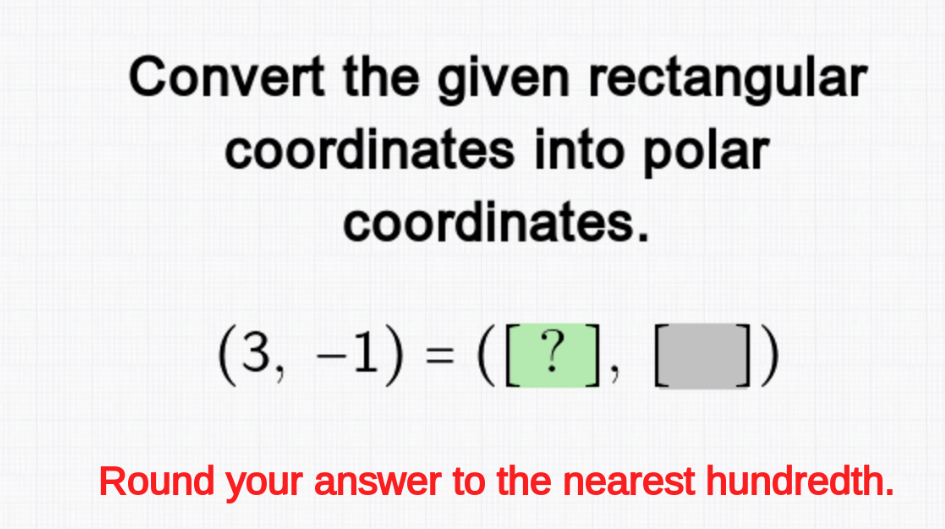 Convert the given rectangular
coordinates into polar
coordinates.
(3, −1) = ([ ? ], [ ])
Round your answer to the nearest hundredth.