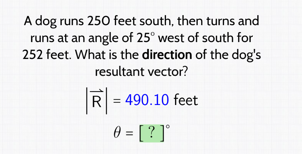 A dog runs 250 feet south, then turns and
runs at an angle of 25° west of south for
252 feet. What is the direction of the dog's
resultant vector?
R
= 490.10 feet
Ө 0 = [ ? ] °