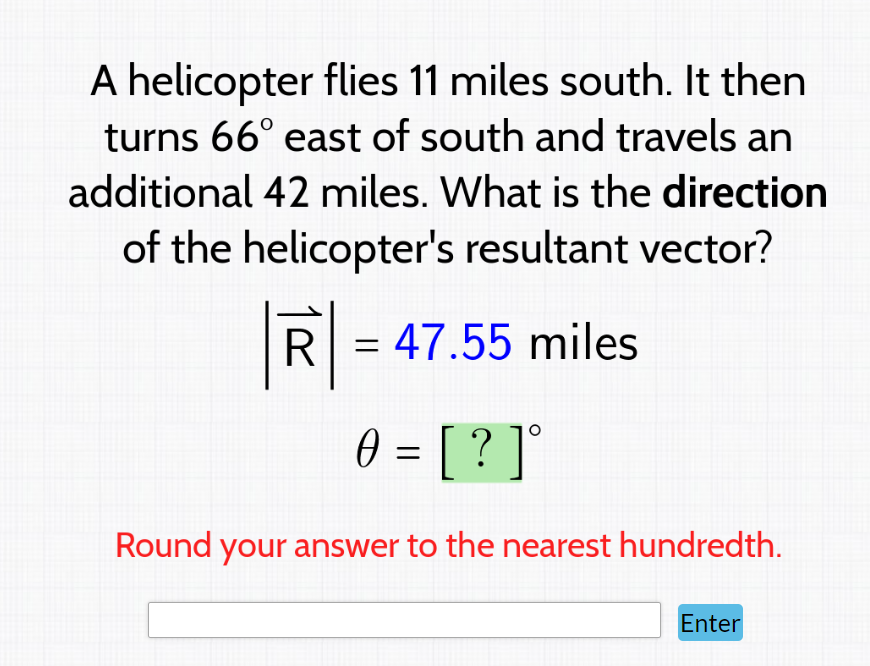 A helicopter flies 11 miles south. It then
turns 66° east of south and travels an
additional 42 miles. What is the direction
of the helicopter's resultant vector?
R
= 47.55 miles
0 = [ ? ] °
Round your answer to the nearest hundredth.
Enter