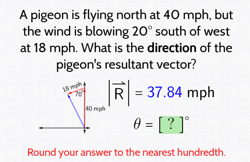 A pigeon is flying north at 40 mph, but
the wind is blowing 20° south of west
at 18 mph. What is the direction of the
pigeon's resultant vector?
18 mph
70°
40 mph
R = 37.84 mph
0 = [ ? ] °
Round your answer to the nearest hundredth.