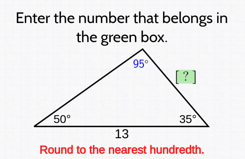 Enter the number that belongs in
the green box.
95°
50°
13
[ ? ]
35°
Round to the nearest hundredth.