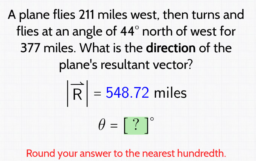 A plane flies 211 miles west, then turns and
flies at an angle of 44° north of west for
377 miles. What is the direction of the
plane's resultant vector?
R
= 548.72 miles
0 = [ ? ] °
Round your answer to the nearest hundredth.