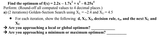 Find the optimum of f(x) = 2.2x - 1.7x² +
2 + x³ -0.25x¹
Perform: (Round-off all computed values to 4 decimal places.)
a) (2 iterations) Golden-Section Search using X₁ = -2.4 and X₁ = 4.5
• For each iteration, show the following: d, X₁, X₂, decision rule, ea, and the next X₁, and
XU
Are you approaching a local or global optimum?
→ Are you approaching a minimum or maximum optimum?