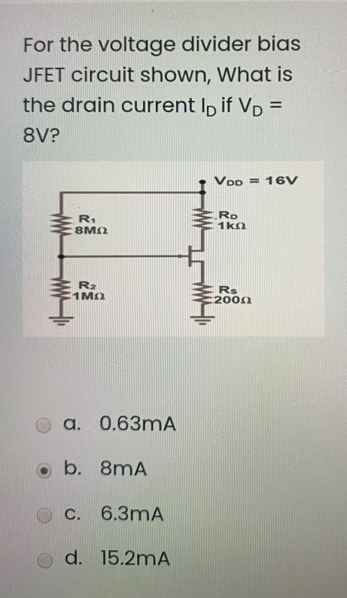 For the voltage divider bias
JFET circuit shown, What is
the drain current Ip if VD =
%3D
8V?
VDD = 16V
R1
8M2
Ro
1k2
R2
1M2
Rs
2002
a. 0.63mA
b. 8mA
O C. 6.3mA
d. 15.2mA
