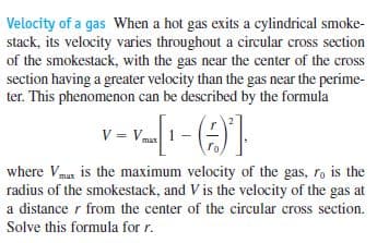 Velocity of a gas When a hot gas exits a cylindrical smoke-
stack, its velocity varies throughout a circular cross section
of the smokestack, with the gas near the center of the cross
section having a greater velocity than the gas near the perime-
ter. This phenomenon can be described by the formula
V = Vmas
where Vmax is the maximum velocity of the gas, ro is the
radius of the smokestack, and V is the velocity of the gas at
a distance r from the center of the circular cross section.
Solve this formula for r.
