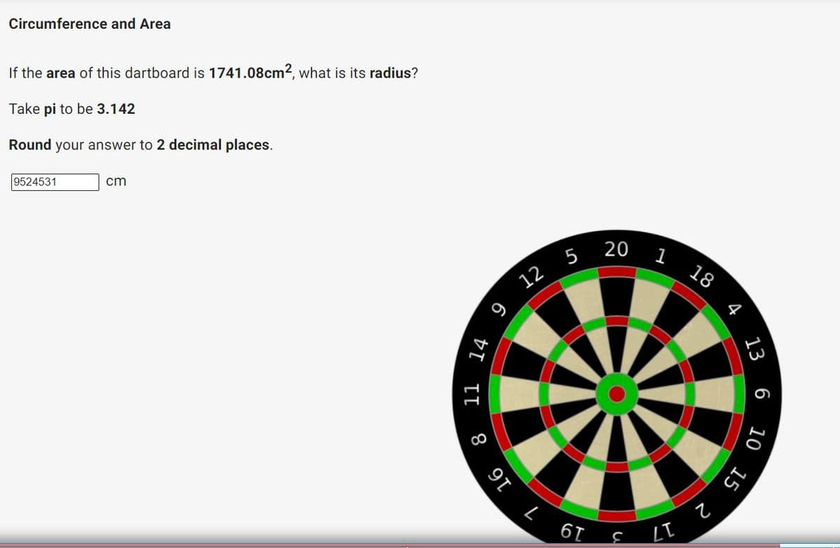 17 3 19 7 16
Circumference and Area
If the area of this dartboard is 1741.08cm2, what is its radius?
Take pi to be 3.142
Round your answer to 2 decimal places.
9524531
cm
20
5
12
18
13
6 10
15
4
DI I 8
