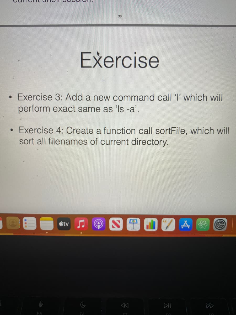 Exercise
Exercise 3: Add a new command call 'I' which will
perform exact same as 'Is -a'.
• Exercise 4: Create a function call sortFile, which will
sort all filenames of current directory.
F5
30
tv
F6
8
JA &
89