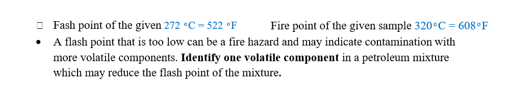 O Fash point of the given 272 °C=522 °F
A flash point that is too low can be a fire hazard and may indicate contamination with
Fire point of the given sample 320°C= 608°F
more volatile components. Identify one volatile component in a petroleum mixture
which may reduce the flash point of the mixture.
