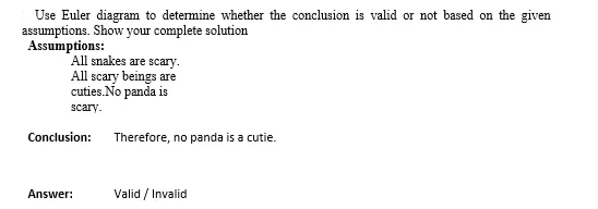 Use Euler diagram to determine whether the conclusion is valid or not based on the given
assumptions. Show your complete solution
Assumptions:
All snakes are scary.
All scary beings are
cuties.No panda is
scary.
Conclusion: Therefore, no panda is a cutie.
Answer:
Valid / Invalid
