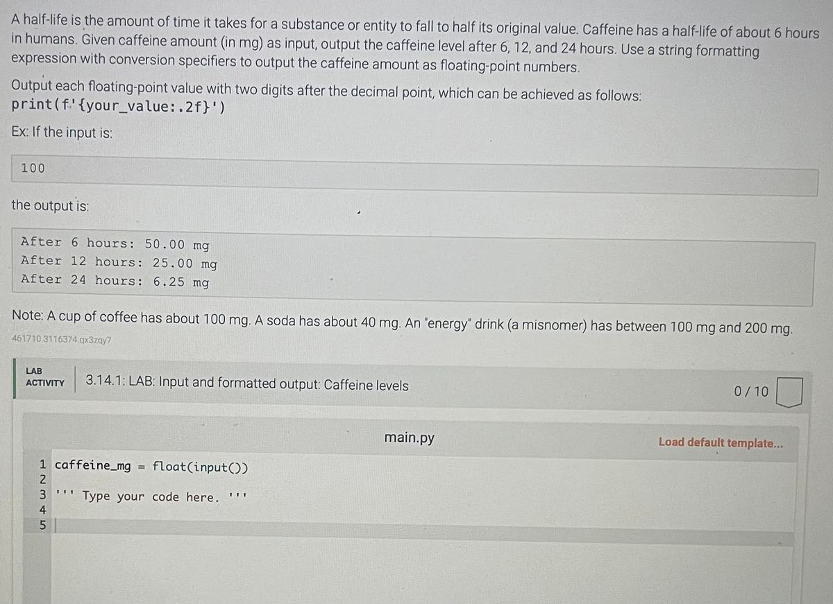 A half-life is the amount of time it takes for a substance or entity to fall to half its original value. Caffeine has a half-life of about 6 hours
in humans. Given caffeine amount (in mg) as input, output the caffeine level after 6, 12, and 24 hours. Use a string formatting
expression with conversion specifiers to output the caffeine amount as floating-point numbers.
Output each floating-point value with two digits after the decimal point, which can be achieved as follows:
print (f.' {your_value:.2f}')
Ex: If the input is:
100
the output is:
After 6 hours: 50.00 mg
After 12 hours: 25.00 mg
After 24 hours: 6.25 mg
Note: A cup of coffee has about 100 mg. A soda has about 40 mg. An "energy" drink (a misnomer) has between 100 mg and 200 mg.
461710 3116374.qx3zqy7
LAB
ACTIVITY 3.14.1: LAB: Input and formatted output: Caffeine levels
1 caffeine_mg = float(input())
Type your code here.
12345
TVI
main.py
0/10
Load default template...