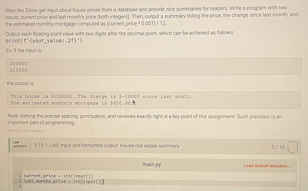 Sites like Zillow get input about house prices from a database and provide nice summaries for readers. Write a program with two
inputs, current price and last month's price (both integers). Then, output a summary listing the price, the change since last month, and
the estimated monthly mortgage computed as (current_price* 0.051) / 12.
Output each floating-point value with two digits after the decimal point, which can be achieved as follows:
print (f'{your_value:.2f}')
Ex: If the input is:
200000
210000
the output is:
This house is $200000. The change is $-10000 since last month.
The estimated monthly mortgage is $850.00.
Note: Getting the precise spacing, punctuation, and newlines exactly right is a key point of this assignment. Such precision is an
important part of programming.
461710.3116374.qx3zqy7
LAB
ACTIVITY
3.15.1: LAB: Input and formatted output: House real estate summary
1 current_price int(input())
2 last_months_price = int(input())
3
main.py
0/10
Load default template...