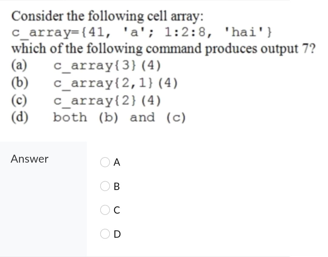 Consider the following cell array:
c_array={41, 'a'; 1:2:8, 'hai'}
which of the following command produces output 7?
(a)
(b)
(c)
(d)
c_array{3}(4)
c_array{2,1}(4)
c_array{2} (4)
both (b) and (c)
Answer
A
В
D
