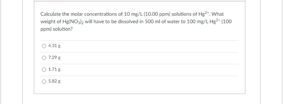 Calculate the molar concentrations of 10 mg/L (10.00 ppm) solutions of Hg2+. What
weight of Hg(NO3)2 will have to be dissolved in 500 ml of water to 100 mg/L Hg2+ (100
ppm) solution?
O 4.31 g
O 7.29 g
O 1.71 g
O 5.82 g