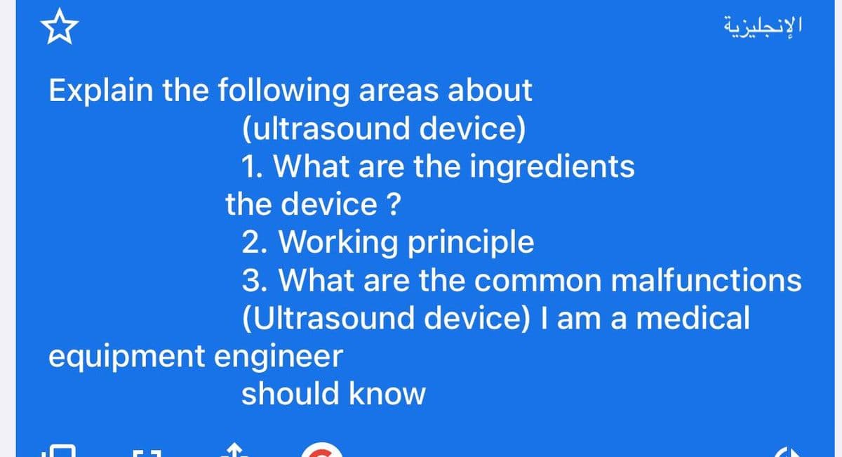 Explain the following areas about
(ultrasound device)
1. What are the ingredients
the device?
2. Working principle
3. What are the common malfunctions
(Ultrasound device) I am a medical
equipment engineer
الإنجليزية
should know